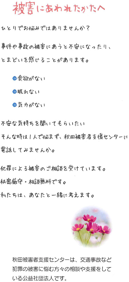 ひとりでお悩みではありませんか？事件や事故の被害にあうと不安になったり、とまどいを感じることがあります。食欲がない、眠れない、気力がない。不安な気持ちを聞いてもらいたい。そんな時は一人で悩まず、秋田被害者支援センターに電話してみませんか。犯罪による被害のご相談を受けています。秘密厳守・相談無料です。私たちは、あなたと一緒に考えます。（秋田被害者支援センターは、交通事故など犯罪の被害に悩む方々の相談や支援をしている公益社団法人です。）